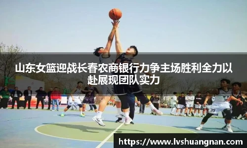 山东女篮迎战长春农商银行力争主场胜利全力以赴展现团队实力