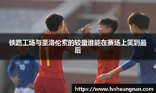 铁路工场与圣洛伦索的较量谁能在赛场上笑到最后