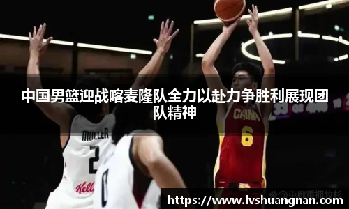 中国男篮迎战喀麦隆队全力以赴力争胜利展现团队精神